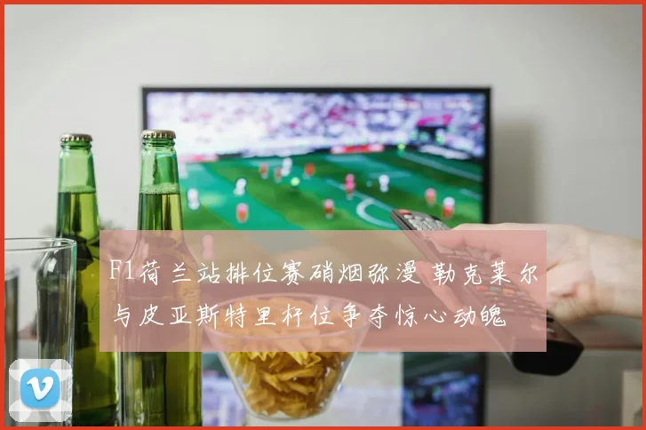 F1荷兰站排位赛硝烟弥漫 勒克莱尔与皮亚斯特里杆位争夺惊心动魄