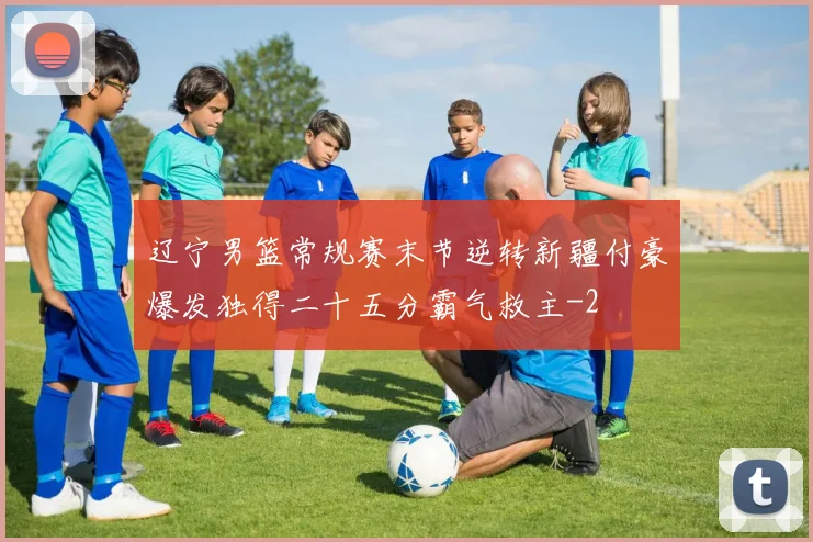 辽宁男篮常规赛末节逆转新疆付豪爆发独得二十五分霸气救主
