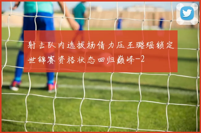 射击队内选拔杨倩力压王璐瑶锁定世锦赛资格状态回归巅峰