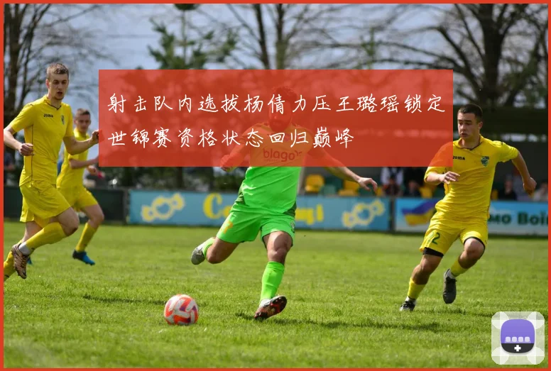 射击队内选拔杨倩力压王璐瑶锁定世锦赛资格状态回归巅峰