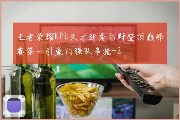 王者荣耀KPL天才新秀打野登顶巅峰赛第一引豪门强队争抢