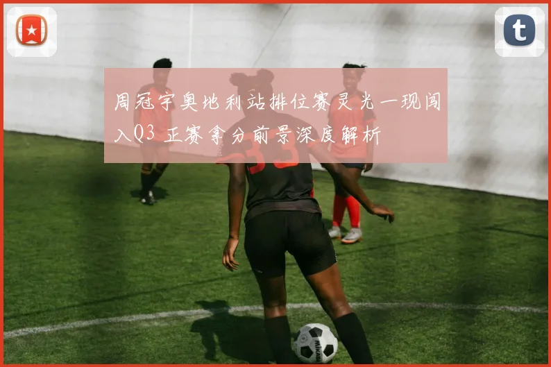 周冠宇奥地利站排位赛灵光一现闯入Q3 正赛拿分前景深度解析