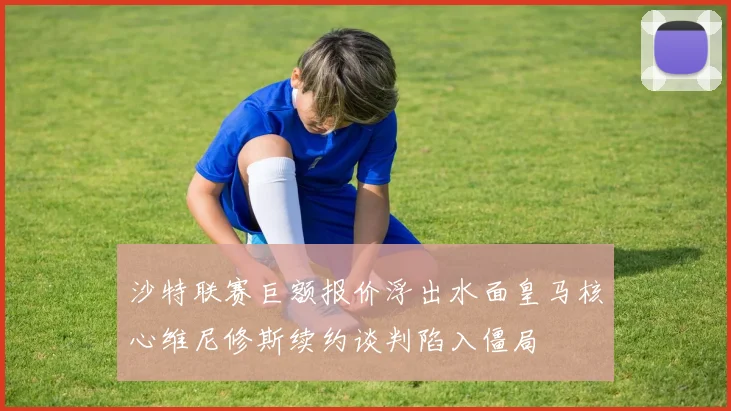 沙特联赛巨额报价浮出水面皇马核心维尼修斯续约谈判陷入僵局