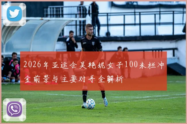 2026年亚运会吴艳妮女子100米栏冲金前景与主要对手全解析