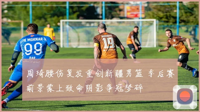 周琦腰伤复发重创新疆男篮 季后赛前景蒙上致命阴影争冠梦碎