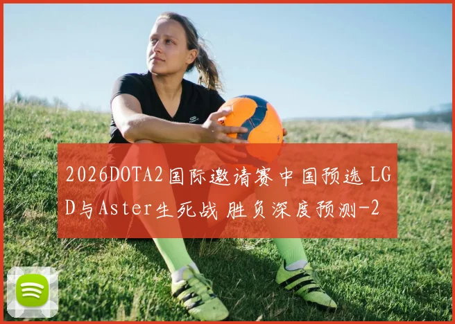 2026DOTA2国际邀请赛中国预选 LGD与Aster生死战 胜负深度预测
