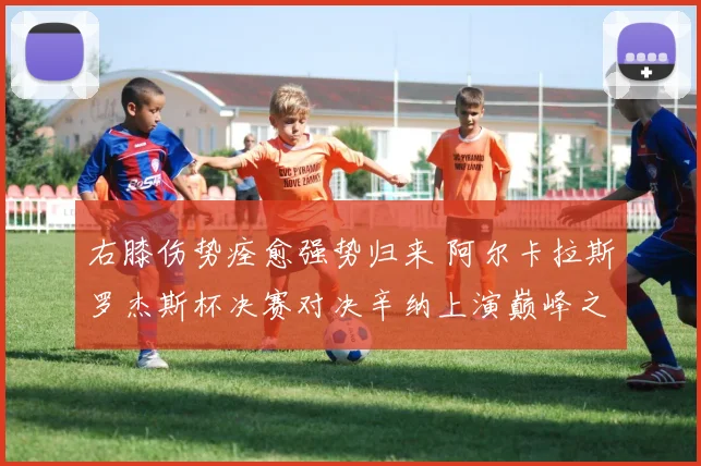 右膝伤势痊愈强势归来 阿尔卡拉斯罗杰斯杯决赛对决辛纳上演巅峰之战前瞻