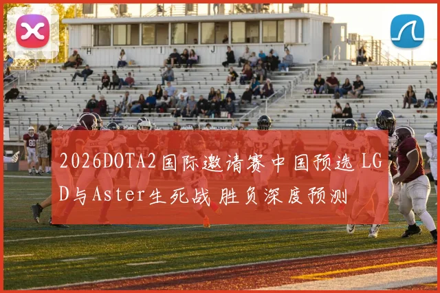 2026DOTA2国际邀请赛中国预选 LGD与Aster生死战 胜负深度预测