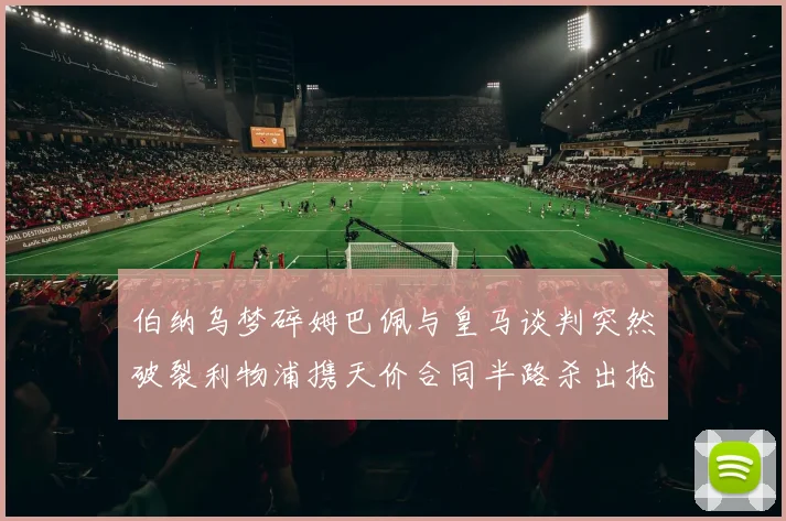 伯纳乌梦碎姆巴佩与皇马谈判突然破裂利物浦携天价合同半路杀出抢夺法国天才