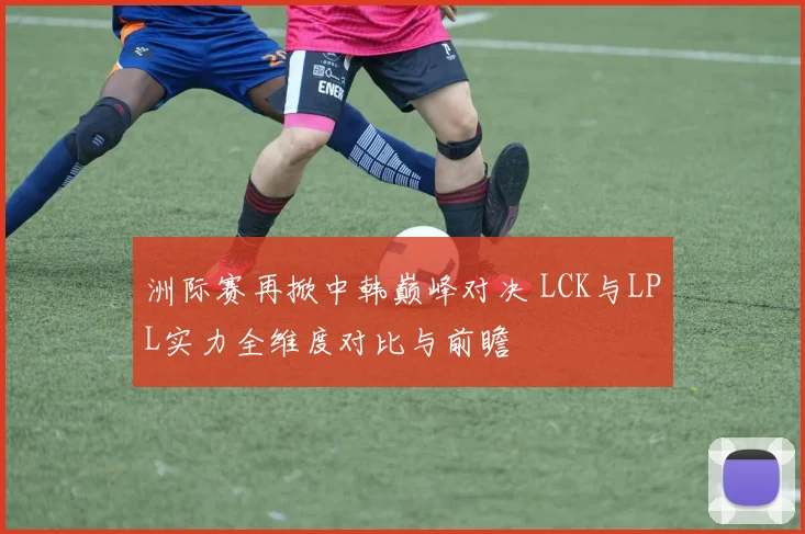 洲际赛再掀中韩巅峰对决 LCK与LPL实力全维度对比与前瞻