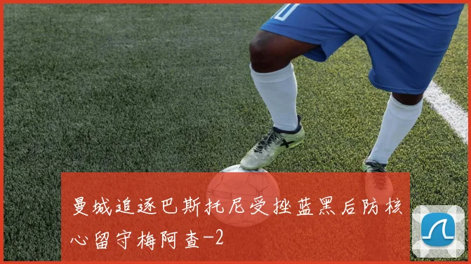 曼城追逐巴斯托尼受挫蓝黑后防核心留守梅阿查