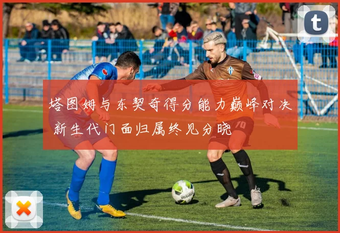 塔图姆与东契奇得分能力巅峰对决 新生代门面归属终见分晓