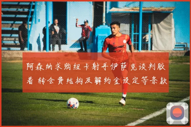 阿森纳求购纽卡射手伊萨克谈判胶着 转会费结构及解约金设定等条款分歧导致交易前景不明