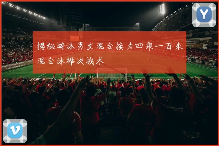 揭秘游泳男女混合接力四乘一百米混合泳棒次战术