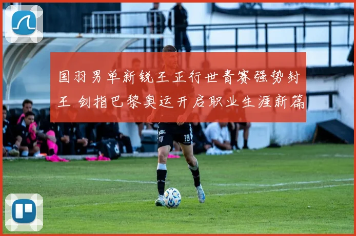 国羽男单新锐王正行世青赛强势封王 剑指巴黎奥运开启职业生涯新篇章