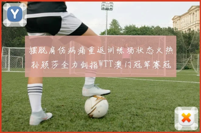 摆脱肩伤病痛重返训练场状态火热 孙颖莎全力剑指WTT澳门冠军赛冠军宝座
