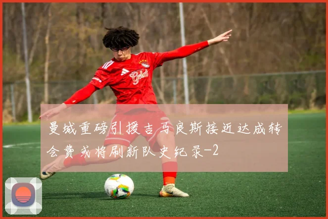 曼城重磅引援吉马良斯接近达成转会费或将刷新队史纪录