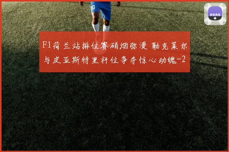 F1荷兰站排位赛硝烟弥漫 勒克莱尔与皮亚斯特里杆位争夺惊心动魄