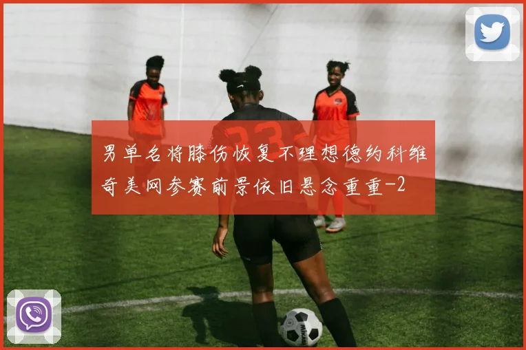 男单名将膝伤恢复不理想德约科维奇美网参赛前景依旧悬念重重