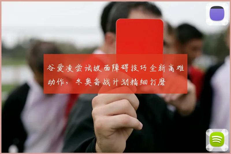 谷爱凌尝试坡面障碍技巧全新高难动作，冬奥备战计划精细打磨