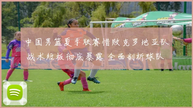 中国男篮夏季联赛惜败克罗地亚队 战术短板彻底暴露 全面剖析球队攻防软肋与未来调整路径