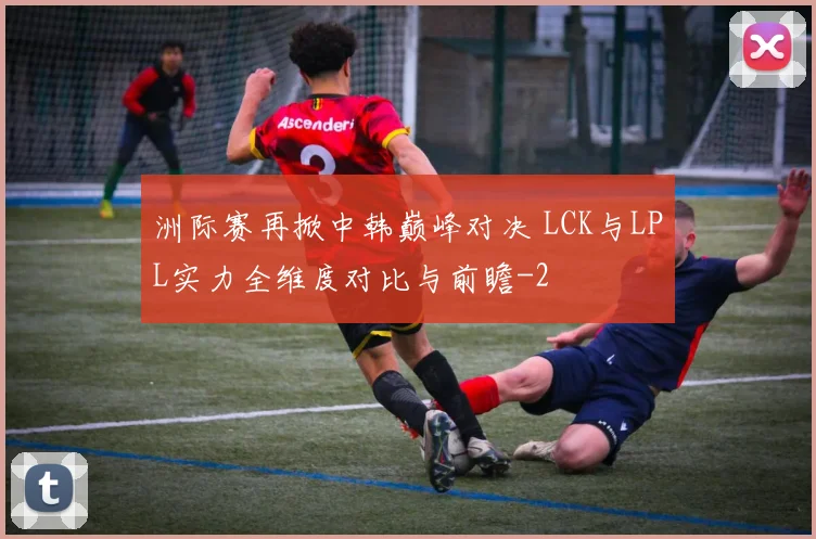 洲际赛再掀中韩巅峰对决 LCK与LPL实力全维度对比与前瞻