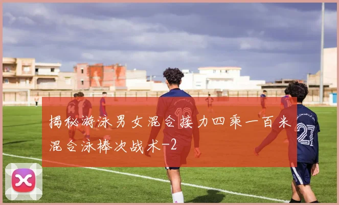 揭秘游泳男女混合接力四乘一百米混合泳棒次战术