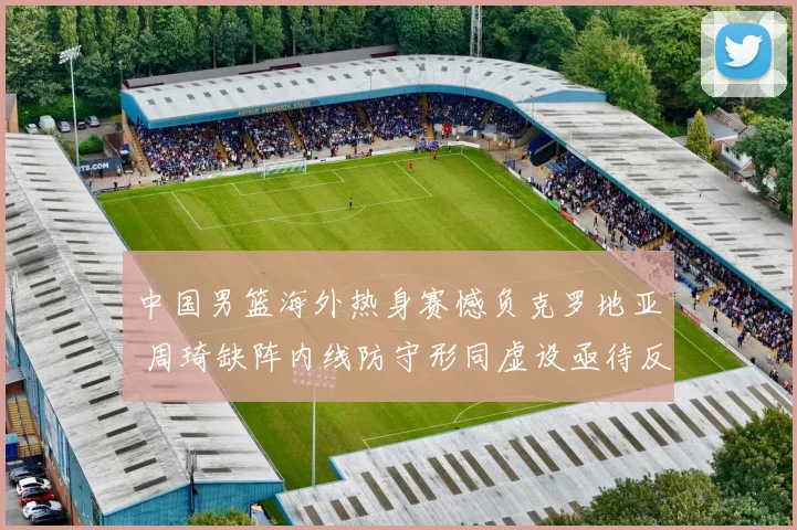 中国男篮海外热身赛憾负克罗地亚 周琦缺阵内线防守形同虚设亟待反思