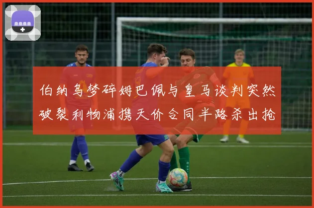 伯纳乌梦碎姆巴佩与皇马谈判突然破裂利物浦携天价合同半路杀出抢夺法国天才