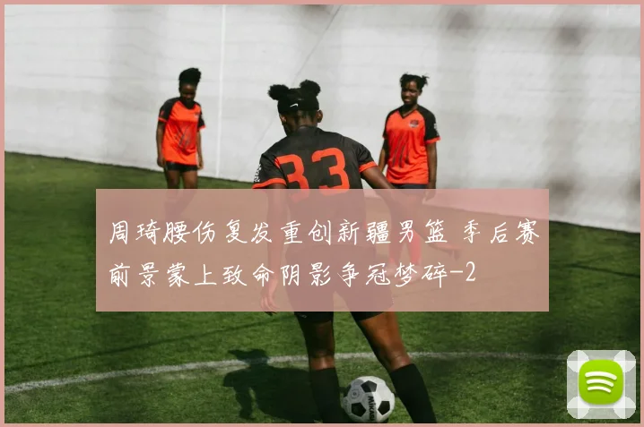 周琦腰伤复发重创新疆男篮 季后赛前景蒙上致命阴影争冠梦碎