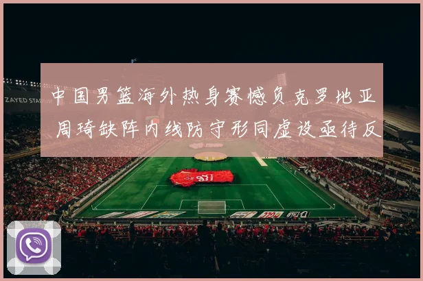 中国男篮海外热身赛憾负克罗地亚 周琦缺阵内线防守形同虚设亟待反思