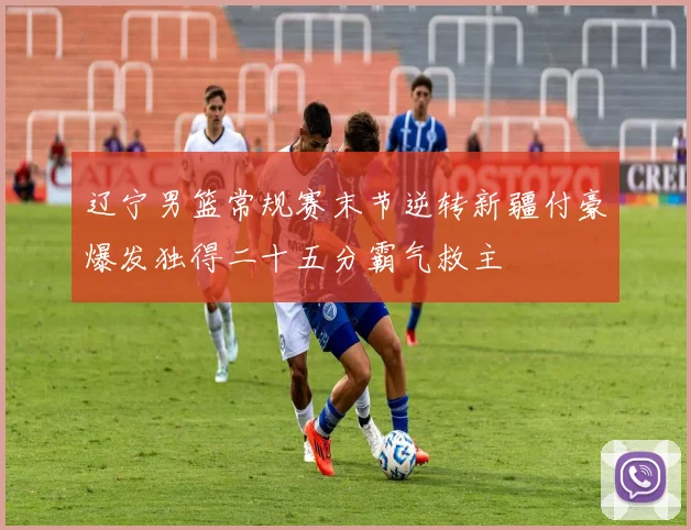 辽宁男篮常规赛末节逆转新疆付豪爆发独得二十五分霸气救主