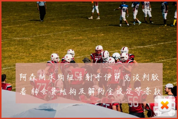 阿森纳求购纽卡射手伊萨克谈判胶着 转会费结构及解约金设定等条款分歧导致交易前景不明