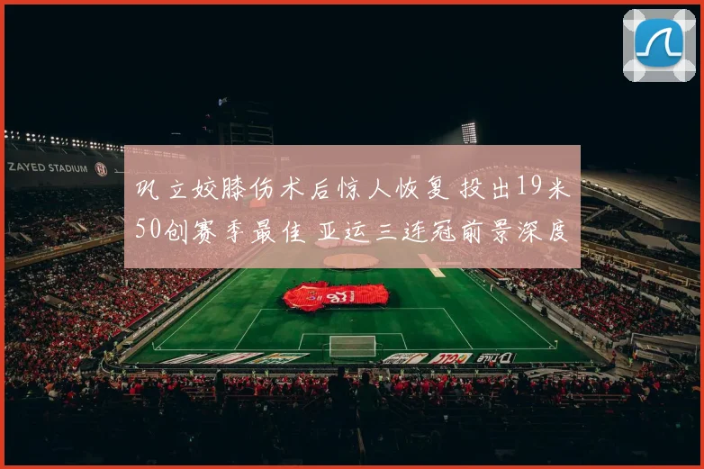 巩立姣膝伤术后惊人恢复 投出19米50创赛季最佳 亚运三连冠前景深度解读