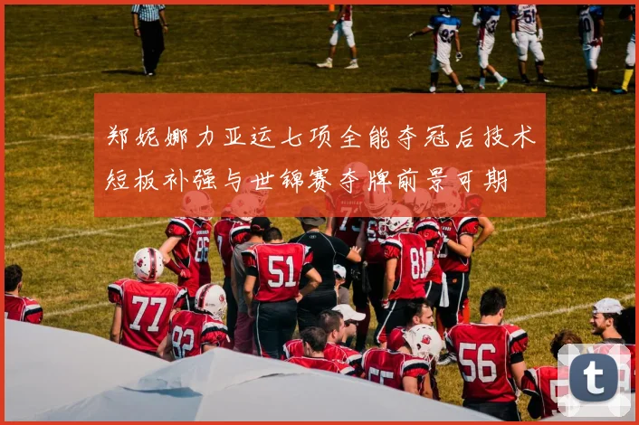 郑妮娜力亚运七项全能夺冠后技术短板补强与世锦赛夺牌前景可期