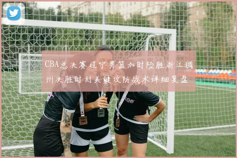 CBA总决赛辽宁男篮加时险胜浙江稠州决胜时刻关键攻防战术详细复盘