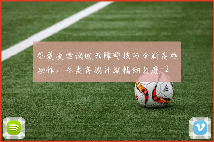 谷爱凌尝试坡面障碍技巧全新高难动作，冬奥备战计划精细打磨