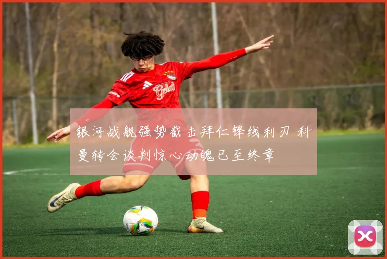 银河战舰强势截击拜仁锋线利刃 科曼转会谈判惊心动魄已至终章