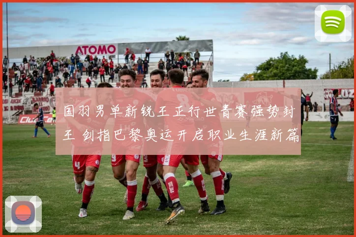国羽男单新锐王正行世青赛强势封王 剑指巴黎奥运开启职业生涯新篇章