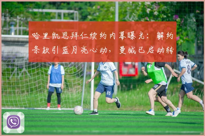哈里凯恩拜仁续约内幕曝光：解约条款引蓝月亮心动，曼城已启动转会谈判