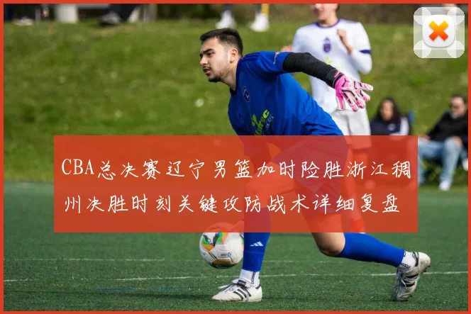 CBA总决赛辽宁男篮加时险胜浙江稠州决胜时刻关键攻防战术详细复盘