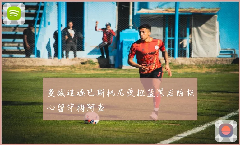 曼城追逐巴斯托尼受挫蓝黑后防核心留守梅阿查